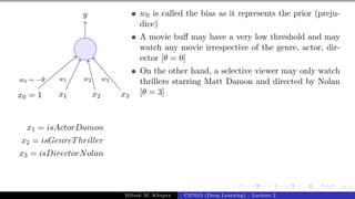 25/1
x0 = 1 x1 x2 x3
y
w0 = −θ w1 w2 w3
x1 = isActorDamon
x2 = isGenreThriller
x3 = isDirectorNolan
w0 is called the bias as it represents the prior (preju-
dice)
A movie buff may have a very low threshold and may
watch any movie irrespective of the genre, actor, dir-
ector [θ = 0]
On the other hand, a selective viewer may only watch
thrillers starring Matt Damon and directed by Nolan
[θ = 3]
Mitesh M. Khapra CS7015 (Deep Learning) : Lecture 2
 