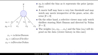 25/1
x0 = 1 x1 x2 x3
y
w0 = −θ w1 w2 w3
x1 = isActorDamon
x2 = isGenreThriller
x3 = isDirectorNolan
w0 is called the bias as it represents the prior (preju-
dice)
A movie buff may have a very low threshold and may
watch any movie irrespective of the genre, actor, dir-
ector [θ = 0]
On the other hand, a selective viewer may only watch
thrillers starring Matt Damon and directed by Nolan
[θ = 3]
The weights (w1, w2, ..., wn) and the bias (w0) will de-
pend on the data (viewer history in this case)
Mitesh M. Khapra CS7015 (Deep Learning) : Lecture 2
 