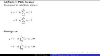 27/1
McCulloch Pitts Neuron
(assuming no inhibitory inputs)
y = 1 if
n
X
i=0
xi ≥ 0
= 0 if
n
X
i=0
xi < 0
Perceptron
y = 1 if
n
X
i=0
wi ∗ xi ≥ 0
= 0 if
n
X
i=0
wi ∗ xi < 0
Mitesh M. Khapra CS7015 (Deep Learning) : Lecture 2
 