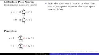 27/1
McCulloch Pitts Neuron
(assuming no inhibitory inputs)
y = 1 if
n
X
i=0
xi ≥ 0
= 0 if
n
X
i=0
xi < 0
Perceptron
y = 1 if
n
X
i=0
wi ∗ xi ≥ 0
= 0 if
n
X
i=0
wi ∗ xi < 0
From the equations it should be clear that
even a perceptron separates the input space
into two halves
Mitesh M. Khapra CS7015 (Deep Learning) : Lecture 2
 