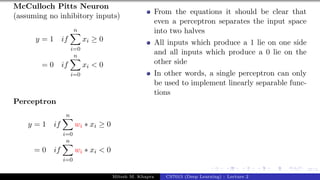 27/1
McCulloch Pitts Neuron
(assuming no inhibitory inputs)
y = 1 if
n
X
i=0
xi ≥ 0
= 0 if
n
X
i=0
xi < 0
Perceptron
y = 1 if
n
X
i=0
wi ∗ xi ≥ 0
= 0 if
n
X
i=0
wi ∗ xi < 0
From the equations it should be clear that
even a perceptron separates the input space
into two halves
All inputs which produce a 1 lie on one side
and all inputs which produce a 0 lie on the
other side
In other words, a single perceptron can only
be used to implement linearly separable func-
tions
Mitesh M. Khapra CS7015 (Deep Learning) : Lecture 2
 