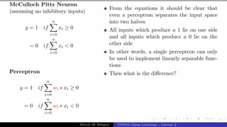 27/1
McCulloch Pitts Neuron
(assuming no inhibitory inputs)
y = 1 if
n
X
i=0
xi ≥ 0
= 0 if
n
X
i=0
xi < 0
Perceptron
y = 1 if
n
X
i=0
wi ∗ xi ≥ 0
= 0 if
n
X
i=0
wi ∗ xi < 0
From the equations it should be clear that
even a perceptron separates the input space
into two halves
All inputs which produce a 1 lie on one side
and all inputs which produce a 0 lie on the
other side
In other words, a single perceptron can only
be used to implement linearly separable func-
tions
Then what is the difference?
Mitesh M. Khapra CS7015 (Deep Learning) : Lecture 2
 