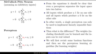 27/1
McCulloch Pitts Neuron
(assuming no inhibitory inputs)
y = 1 if
n
X
i=0
xi ≥ 0
= 0 if
n
X
i=0
xi < 0
Perceptron
y = 1 if
n
X
i=0
wi ∗ xi ≥ 0
= 0 if
n
X
i=0
wi ∗ xi < 0
From the equations it should be clear that
even a perceptron separates the input space
into two halves
All inputs which produce a 1 lie on one side
and all inputs which produce a 0 lie on the
other side
In other words, a single perceptron can only
be used to implement linearly separable func-
tions
Then what is the difference? The weights (in-
cluding threshold) can be learned and the in-
puts can be real valued
We will first revisit some boolean functions
and then see the perceptron learning al-
gorithm (for learning weights)
Mitesh M. Khapra CS7015 (Deep Learning) : Lecture 2
 