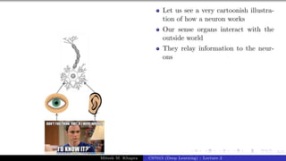 5/1
Let us see a very cartoonish illustra-
tion of how a neuron works
Our sense organs interact with the
outside world
They relay information to the neur-
ons
Mitesh M. Khapra CS7015 (Deep Learning) : Lecture 2
 