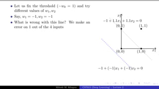 30/1
Let us fix the threshold (−w0 = 1) and try
different values of w1, w2
Say, w1 = −1, w2 = −1
What is wrong with this line? We make an
error on 1 out of the 4 inputs
x1
x2
(0, 0)
(0, 1)
(1, 0)
(1, 1)
−1 + 1.1x1 + 1.1x2 = 0
−1 + (−1)x1 + (−1)x2 = 0
Mitesh M. Khapra CS7015 (Deep Learning) : Lecture 2
 