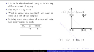 30/1
Let us fix the threshold (−w0 = 1) and try
different values of w1, w2
Say, w1 = −1, w2 = −1
What is wrong with this line? We make an
error on 1 out of the 4 inputs
Lets try some more values of w1, w2 and note
how many errors we make
w1 w2 errors
-1 -1 3 x1
x2
(0, 0)
(0, 1)
(1, 0)
(1, 1)
−1 + 1.1x1 + 1.1x2 = 0
−1 + (−1)x1 + (−1)x2 = 0
Mitesh M. Khapra CS7015 (Deep Learning) : Lecture 2
 