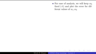 31/1
For ease of analysis, we will keep w0
fixed (-1) and plot the error for dif-
ferent values of w1, w2
Mitesh M. Khapra CS7015 (Deep Learning) : Lecture 2
 