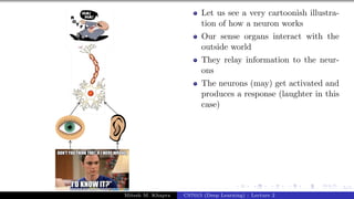 5/1
Let us see a very cartoonish illustra-
tion of how a neuron works
Our sense organs interact with the
outside world
They relay information to the neur-
ons
The neurons (may) get activated and
produces a response (laughter in this
case)
Mitesh M. Khapra CS7015 (Deep Learning) : Lecture 2
 