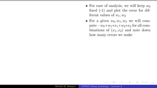 31/1
For ease of analysis, we will keep w0
fixed (-1) and plot the error for dif-
ferent values of w1, w2
For a given w0, w1, w2 we will com-
pute −w0+w1∗x1+w2∗x2 for all com-
binations of (x1, x2) and note down
how many errors we make
Mitesh M. Khapra CS7015 (Deep Learning) : Lecture 2
 