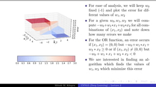 31/1
For ease of analysis, we will keep w0
fixed (-1) and plot the error for dif-
ferent values of w1, w2
For a given w0, w1, w2 we will com-
pute −w0+w1∗x1+w2∗x2 for all com-
binations of (x1, x2) and note down
how many errors we make
For the OR function, an error occurs
if (x1, x2) = (0, 0) but −w0 +w1 ∗x1 +
w2 ∗ x2 ≥ 0 or if (x1, x2) 6= (0, 0) but
−w0 + w1 ∗ x1 + w2 ∗ x2 < 0
We are interested in finding an al-
gorithm which finds the values of
w1, w2 which minimize this error
Mitesh M. Khapra CS7015 (Deep Learning) : Lecture 2
 