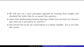 33/1
We will now see a more principled approach for learning these weights and
threshold but before that let us answer this question...
Apart from implementing boolean functions (which does not look very interest-
ing) what can a perceptron be used for ?
Our interest lies in the use of perceptron as a binary classifier. Let us see what
this means...
Mitesh M. Khapra CS7015 (Deep Learning) : Lecture 2
 