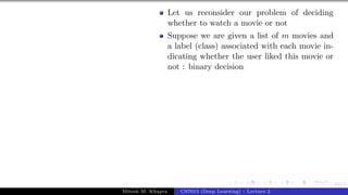 34/1
Let us reconsider our problem of deciding
whether to watch a movie or not
Suppose we are given a list of m movies and
a label (class) associated with each movie in-
dicating whether the user liked this movie or
not : binary decision
Mitesh M. Khapra CS7015 (Deep Learning) : Lecture 2
 