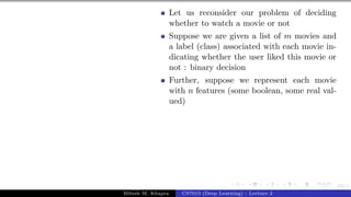 34/1
Let us reconsider our problem of deciding
whether to watch a movie or not
Suppose we are given a list of m movies and
a label (class) associated with each movie in-
dicating whether the user liked this movie or
not : binary decision
Further, suppose we represent each movie
with n features (some boolean, some real val-
ued)
Mitesh M. Khapra CS7015 (Deep Learning) : Lecture 2
 
