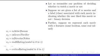 34/1
x1 = isActorDamon
x2 = isGenreThriller
x3 = isDirectorNolan
x4 = imdbRating(scaled to 0 to 1)
... ...
xn = criticsRating(scaled to 0 to 1)
Let us reconsider our problem of deciding
whether to watch a movie or not
Suppose we are given a list of m movies and
a label (class) associated with each movie in-
dicating whether the user liked this movie or
not : binary decision
Further, suppose we represent each movie
with n features (some boolean, some real val-
ued)
Mitesh M. Khapra CS7015 (Deep Learning) : Lecture 2
 