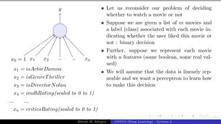 34/1
x0 = 1 x1 x2 .. .. xn
y
x1 = isActorDamon
x2 = isGenreThriller
x3 = isDirectorNolan
x4 = imdbRating(scaled to 0 to 1)
... ...
xn = criticsRating(scaled to 0 to 1)
Let us reconsider our problem of deciding
whether to watch a movie or not
Suppose we are given a list of m movies and
a label (class) associated with each movie in-
dicating whether the user liked this movie or
not : binary decision
Further, suppose we represent each movie
with n features (some boolean, some real val-
ued)
We will assume that the data is linearly sep-
arable and we want a perceptron to learn how
to make this decision
Mitesh M. Khapra CS7015 (Deep Learning) : Lecture 2
 