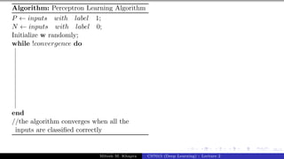 35/1
Algorithm: Perceptron Learning Algorithm
P ← inputs with label 1;
N ← inputs with label 0;
Initialize w randomly;
while !convergence do
end
//the algorithm converges when all the
inputs are classified correctly
Mitesh M. Khapra CS7015 (Deep Learning) : Lecture 2
 