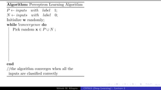35/1
Algorithm: Perceptron Learning Algorithm
P ← inputs with label 1;
N ← inputs with label 0;
Initialize w randomly;
while !convergence do
Pick random x ∈ P ∪ N ;
end
//the algorithm converges when all the
inputs are classified correctly
Mitesh M. Khapra CS7015 (Deep Learning) : Lecture 2
 