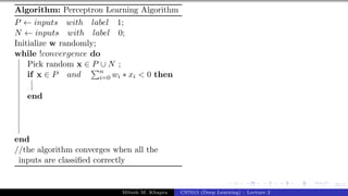 35/1
Algorithm: Perceptron Learning Algorithm
P ← inputs with label 1;
N ← inputs with label 0;
Initialize w randomly;
while !convergence do
Pick random x ∈ P ∪ N ;
if x ∈ P and
Pn
i=0 wi ∗ xi < 0 then
end
end
//the algorithm converges when all the
inputs are classified correctly
Mitesh M. Khapra CS7015 (Deep Learning) : Lecture 2
 
