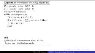 35/1
Algorithm: Perceptron Learning Algorithm
P ← inputs with label 1;
N ← inputs with label 0;
Initialize w randomly;
while !convergence do
Pick random x ∈ P ∪ N ;
if x ∈ P and
Pn
i=0 wi ∗ xi < 0 then
w = w + x ;
end
end
//the algorithm converges when all the
inputs are classified correctly
Mitesh M. Khapra CS7015 (Deep Learning) : Lecture 2
 