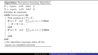 35/1
Algorithm: Perceptron Learning Algorithm
P ← inputs with label 1;
N ← inputs with label 0;
Initialize w randomly;
while !convergence do
Pick random x ∈ P ∪ N ;
if x ∈ P and
Pn
i=0 wi ∗ xi < 0 then
w = w + x ;
end
if x ∈ N and
Pn
i=0 wi ∗ xi ≥ 0 then
end
end
//the algorithm converges when all the
inputs are classified correctly
Mitesh M. Khapra CS7015 (Deep Learning) : Lecture 2
 