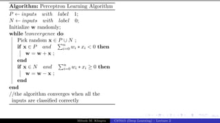 35/1
Algorithm: Perceptron Learning Algorithm
P ← inputs with label 1;
N ← inputs with label 0;
Initialize w randomly;
while !convergence do
Pick random x ∈ P ∪ N ;
if x ∈ P and
Pn
i=0 wi ∗ xi < 0 then
w = w + x ;
end
if x ∈ N and
Pn
i=0 wi ∗ xi ≥ 0 then
w = w − x ;
end
end
//the algorithm converges when all the
inputs are classified correctly
Mitesh M. Khapra CS7015 (Deep Learning) : Lecture 2
 