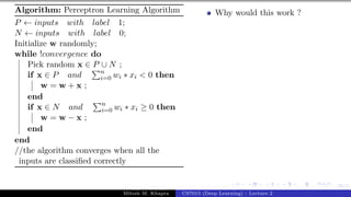 35/1
Algorithm: Perceptron Learning Algorithm
P ← inputs with label 1;
N ← inputs with label 0;
Initialize w randomly;
while !convergence do
Pick random x ∈ P ∪ N ;
if x ∈ P and
Pn
i=0 wi ∗ xi < 0 then
w = w + x ;
end
if x ∈ N and
Pn
i=0 wi ∗ xi ≥ 0 then
w = w − x ;
end
end
//the algorithm converges when all the
inputs are classified correctly
Why would this work ?
Mitesh M. Khapra CS7015 (Deep Learning) : Lecture 2
 