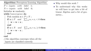 35/1
Algorithm: Perceptron Learning Algorithm
P ← inputs with label 1;
N ← inputs with label 0;
Initialize w randomly;
while !convergence do
Pick random x ∈ P ∪ N ;
if x ∈ P and
Pn
i=0 wi ∗ xi < 0 then
w = w + x ;
end
if x ∈ N and
Pn
i=0 wi ∗ xi ≥ 0 then
w = w − x ;
end
end
//the algorithm converges when all the
inputs are classified correctly
Why would this work ?
To understand why this works
we will have to get into a bit of
Linear Algebra and a bit of geo-
metry...
Mitesh M. Khapra CS7015 (Deep Learning) : Lecture 2
 