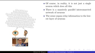 6/1
Of course, in reality, it is not just a single
neuron which does all this
There is a massively parallel interconnected
network of neurons
The sense organs relay information to the low-
est layer of neurons
Mitesh M. Khapra CS7015 (Deep Learning) : Lecture 2
 