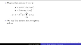 36/1
Consider two vectors w and x
w = [w0, w1, w2, ..., wn]
x = [1, x1, x2, ..., xn]
w · x = wT
x =
n
X
i=0
wi ∗ xi
We can thus rewrite the perceptron
rule as
Mitesh M. Khapra CS7015 (Deep Learning) : Lecture 2
 