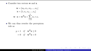 36/1
Consider two vectors w and x
w = [w0, w1, w2, ..., wn]
x = [1, x1, x2, ..., xn]
w · x = wT
x =
n
X
i=0
wi ∗ xi
We can thus rewrite the perceptron
rule as
y = 1 if wT
x ≥ 0
= 0 if wT
x < 0
Mitesh M. Khapra CS7015 (Deep Learning) : Lecture 2
 
