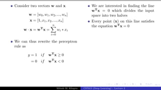 36/1
Consider two vectors w and x
w = [w0, w1, w2, ..., wn]
x = [1, x1, x2, ..., xn]
w · x = wT
x =
n
X
i=0
wi ∗ xi
We can thus rewrite the perceptron
rule as
y = 1 if wT
x ≥ 0
= 0 if wT
x < 0
We are interested in finding the line
wTx = 0 which divides the input
space into two halves
Every point (x) on this line satisfies
the equation wTx = 0
Mitesh M. Khapra CS7015 (Deep Learning) : Lecture 2
 