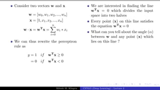 36/1
Consider two vectors w and x
w = [w0, w1, w2, ..., wn]
x = [1, x1, x2, ..., xn]
w · x = wT
x =
n
X
i=0
wi ∗ xi
We can thus rewrite the perceptron
rule as
y = 1 if wT
x ≥ 0
= 0 if wT
x < 0
We are interested in finding the line
wTx = 0 which divides the input
space into two halves
Every point (x) on this line satisfies
the equation wTx = 0
What can you tell about the angle (α)
between w and any point (x) which
lies on this line ?
Mitesh M. Khapra CS7015 (Deep Learning) : Lecture 2
 