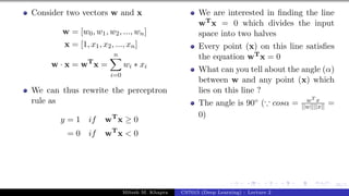 36/1
Consider two vectors w and x
w = [w0, w1, w2, ..., wn]
x = [1, x1, x2, ..., xn]
w · x = wT
x =
n
X
i=0
wi ∗ xi
We can thus rewrite the perceptron
rule as
y = 1 if wT
x ≥ 0
= 0 if wT
x < 0
We are interested in finding the line
wTx = 0 which divides the input
space into two halves
Every point (x) on this line satisfies
the equation wTx = 0
What can you tell about the angle (α)
between w and any point (x) which
lies on this line ?
The angle is 90◦ (∵ cosα = wT x
||w||||x|| =
0)
Mitesh M. Khapra CS7015 (Deep Learning) : Lecture 2
 