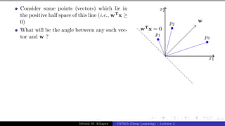 37/1
Consider some points (vectors) which lie in
the positive half space of this line (i.e., wTx ≥
0)
What will be the angle between any such vec-
tor and w ?
x1
x2
p1
p2
p3
w
wTx = 0
Mitesh M. Khapra CS7015 (Deep Learning) : Lecture 2
 