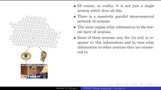 6/1
Of course, in reality, it is not just a single
neuron which does all this
There is a massively parallel interconnected
network of neurons
The sense organs relay information to the low-
est layer of neurons
Some of these neurons may fire (in red) in re-
sponse to this information and in turn relay
information to other neurons they are connec-
ted to
Mitesh M. Khapra CS7015 (Deep Learning) : Lecture 2
 