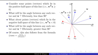 37/1
Consider some points (vectors) which lie in
the positive half space of this line (i.e., wTx ≥
0)
What will be the angle between any such vec-
tor and w ? Obviously, less than 90◦
What about points (vectors) which lie in the
negative half space of this line (i.e., wTx < 0)
What will be the angle between any such vec-
tor and w ? Obviously, greater than 90◦
Of course, this also follows from the formula
(cosα = wT x
||w||||x|| )
x1
x2
p1
p2
p3
n1
n2 n3
w
wTx = 0
Mitesh M. Khapra CS7015 (Deep Learning) : Lecture 2
 
