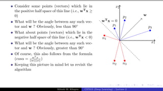 37/1
Consider some points (vectors) which lie in
the positive half space of this line (i.e., wTx ≥
0)
What will be the angle between any such vec-
tor and w ? Obviously, less than 90◦
What about points (vectors) which lie in the
negative half space of this line (i.e., wTx < 0)
What will be the angle between any such vec-
tor and w ? Obviously, greater than 90◦
Of course, this also follows from the formula
(cosα = wT x
||w||||x|| )
Keeping this picture in mind let us revisit the
algorithm
x1
x2
p1
p2
p3
n1
n2 n3
w
wTx = 0
Mitesh M. Khapra CS7015 (Deep Learning) : Lecture 2
 