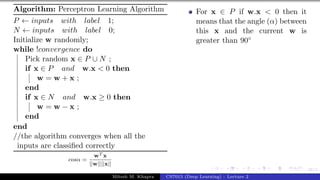 38/1
Algorithm: Perceptron Learning Algorithm
P ← inputs with label 1;
N ← inputs with label 0;
Initialize w randomly;
while !convergence do
Pick random x ∈ P ∪ N ;
if x ∈ P and w.x < 0 then
w = w + x ;
end
if x ∈ N and w.x ≥ 0 then
w = w − x ;
end
end
//the algorithm converges when all the
inputs are classified correctly
cosα =
wT x
||w||||x||
For x ∈ P if w.x < 0 then it
means that the angle (α) between
this x and the current w is
greater than 90◦
Mitesh M. Khapra CS7015 (Deep Learning) : Lecture 2
 