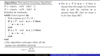 38/1
Algorithm: Perceptron Learning Algorithm
P ← inputs with label 1;
N ← inputs with label 0;
Initialize w randomly;
while !convergence do
Pick random x ∈ P ∪ N ;
if x ∈ P and w.x < 0 then
w = w + x ;
end
if x ∈ N and w.x ≥ 0 then
w = w − x ;
end
end
//the algorithm converges when all the
inputs are classified correctly
cosα =
wT x
||w||||x||
For x ∈ P if w.x < 0 then it
means that the angle (α) between
this x and the current w is
greater than 90◦ (but we want α
to be less than 90◦)
Mitesh M. Khapra CS7015 (Deep Learning) : Lecture 2
 