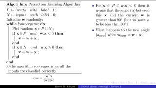 38/1
Algorithm: Perceptron Learning Algorithm
P ← inputs with label 1;
N ← inputs with label 0;
Initialize w randomly;
while !convergence do
Pick random x ∈ P ∪ N ;
if x ∈ P and w.x < 0 then
w = w + x ;
end
if x ∈ N and w.x ≥ 0 then
w = w − x ;
end
end
//the algorithm converges when all the
inputs are classified correctly
cosα =
wT x
||w||||x||
For x ∈ P if w.x < 0 then it
means that the angle (α) between
this x and the current w is
greater than 90◦ (but we want α
to be less than 90◦)
What happens to the new angle
(αnew) when wnew = w + x
Mitesh M. Khapra CS7015 (Deep Learning) : Lecture 2
 