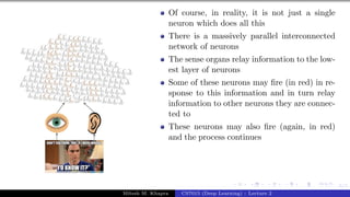 6/1
Of course, in reality, it is not just a single
neuron which does all this
There is a massively parallel interconnected
network of neurons
The sense organs relay information to the low-
est layer of neurons
Some of these neurons may fire (in red) in re-
sponse to this information and in turn relay
information to other neurons they are connec-
ted to
These neurons may also fire (again, in red)
and the process continues
Mitesh M. Khapra CS7015 (Deep Learning) : Lecture 2
 