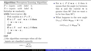 38/1
Algorithm: Perceptron Learning Algorithm
P ← inputs with label 1;
N ← inputs with label 0;
Initialize w randomly;
while !convergence do
Pick random x ∈ P ∪ N ;
if x ∈ P and w.x < 0 then
w = w + x ;
end
if x ∈ N and w.x ≥ 0 then
w = w − x ;
end
end
//the algorithm converges when all the
inputs are classified correctly
cosα =
wT x
||w||||x||
For x ∈ P if w.x < 0 then it
means that the angle (α) between
this x and the current w is
greater than 90◦ (but we want α
to be less than 90◦)
What happens to the new angle
(αnew) when wnew = w + x
cos(αnew) ∝ wnew
T
x
Mitesh M. Khapra CS7015 (Deep Learning) : Lecture 2
 