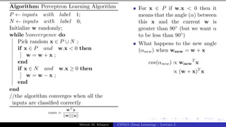 38/1
Algorithm: Perceptron Learning Algorithm
P ← inputs with label 1;
N ← inputs with label 0;
Initialize w randomly;
while !convergence do
Pick random x ∈ P ∪ N ;
if x ∈ P and w.x < 0 then
w = w + x ;
end
if x ∈ N and w.x ≥ 0 then
w = w − x ;
end
end
//the algorithm converges when all the
inputs are classified correctly
cosα =
wT x
||w||||x||
For x ∈ P if w.x < 0 then it
means that the angle (α) between
this x and the current w is
greater than 90◦ (but we want α
to be less than 90◦)
What happens to the new angle
(αnew) when wnew = w + x
cos(αnew) ∝ wnew
T
x
∝ (w + x)T
x
Mitesh M. Khapra CS7015 (Deep Learning) : Lecture 2
 