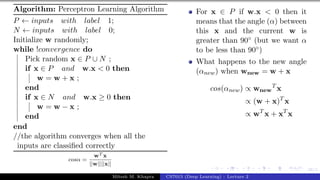 38/1
Algorithm: Perceptron Learning Algorithm
P ← inputs with label 1;
N ← inputs with label 0;
Initialize w randomly;
while !convergence do
Pick random x ∈ P ∪ N ;
if x ∈ P and w.x < 0 then
w = w + x ;
end
if x ∈ N and w.x ≥ 0 then
w = w − x ;
end
end
//the algorithm converges when all the
inputs are classified correctly
cosα =
wT x
||w||||x||
For x ∈ P if w.x < 0 then it
means that the angle (α) between
this x and the current w is
greater than 90◦ (but we want α
to be less than 90◦)
What happens to the new angle
(αnew) when wnew = w + x
cos(αnew) ∝ wnew
T
x
∝ (w + x)T
x
∝ wT
x + xT
x
Mitesh M. Khapra CS7015 (Deep Learning) : Lecture 2
 