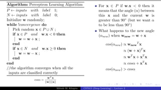 38/1
Algorithm: Perceptron Learning Algorithm
P ← inputs with label 1;
N ← inputs with label 0;
Initialize w randomly;
while !convergence do
Pick random x ∈ P ∪ N ;
if x ∈ P and w.x < 0 then
w = w + x ;
end
if x ∈ N and w.x ≥ 0 then
w = w − x ;
end
end
//the algorithm converges when all the
inputs are classified correctly
cosα =
wT x
||w||||x||
For x ∈ P if w.x < 0 then it
means that the angle (α) between
this x and the current w is
greater than 90◦ (but we want α
to be less than 90◦)
What happens to the new angle
(αnew) when wnew = w + x
cos(αnew) ∝ wnew
T
x
∝ (w + x)T
x
∝ wT
x + xT
x
∝ cosα + xT
x
cos(αnew) > cosα
Mitesh M. Khapra CS7015 (Deep Learning) : Lecture 2
 