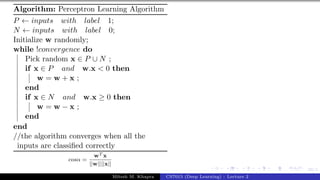 39/1
Algorithm: Perceptron Learning Algorithm
P ← inputs with label 1;
N ← inputs with label 0;
Initialize w randomly;
while !convergence do
Pick random x ∈ P ∪ N ;
if x ∈ P and w.x < 0 then
w = w + x ;
end
if x ∈ N and w.x ≥ 0 then
w = w − x ;
end
end
//the algorithm converges when all the
inputs are classified correctly
cosα =
wT x
||w||||x||
Mitesh M. Khapra CS7015 (Deep Learning) : Lecture 2
 