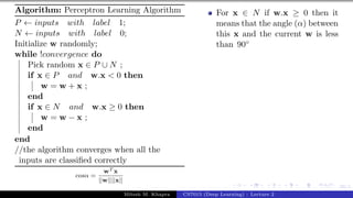 39/1
Algorithm: Perceptron Learning Algorithm
P ← inputs with label 1;
N ← inputs with label 0;
Initialize w randomly;
while !convergence do
Pick random x ∈ P ∪ N ;
if x ∈ P and w.x < 0 then
w = w + x ;
end
if x ∈ N and w.x ≥ 0 then
w = w − x ;
end
end
//the algorithm converges when all the
inputs are classified correctly
cosα =
wT x
||w||||x||
For x ∈ N if w.x ≥ 0 then it
means that the angle (α) between
this x and the current w is less
than 90◦
Mitesh M. Khapra CS7015 (Deep Learning) : Lecture 2
 