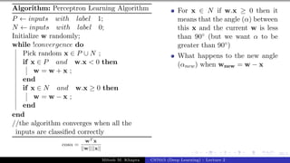 39/1
Algorithm: Perceptron Learning Algorithm
P ← inputs with label 1;
N ← inputs with label 0;
Initialize w randomly;
while !convergence do
Pick random x ∈ P ∪ N ;
if x ∈ P and w.x < 0 then
w = w + x ;
end
if x ∈ N and w.x ≥ 0 then
w = w − x ;
end
end
//the algorithm converges when all the
inputs are classified correctly
cosα =
wT x
||w||||x||
For x ∈ N if w.x ≥ 0 then it
means that the angle (α) between
this x and the current w is less
than 90◦ (but we want α to be
greater than 90◦)
What happens to the new angle
(αnew) when wnew = w − x
Mitesh M. Khapra CS7015 (Deep Learning) : Lecture 2
 