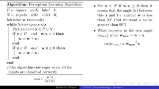 39/1
Algorithm: Perceptron Learning Algorithm
P ← inputs with label 1;
N ← inputs with label 0;
Initialize w randomly;
while !convergence do
Pick random x ∈ P ∪ N ;
if x ∈ P and w.x < 0 then
w = w + x ;
end
if x ∈ N and w.x ≥ 0 then
w = w − x ;
end
end
//the algorithm converges when all the
inputs are classified correctly
cosα =
wT x
||w||||x||
For x ∈ N if w.x ≥ 0 then it
means that the angle (α) between
this x and the current w is less
than 90◦ (but we want α to be
greater than 90◦)
What happens to the new angle
(αnew) when wnew = w − x
cos(αnew) ∝ wnew
T
x
Mitesh M. Khapra CS7015 (Deep Learning) : Lecture 2
 