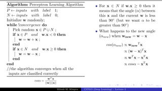 39/1
Algorithm: Perceptron Learning Algorithm
P ← inputs with label 1;
N ← inputs with label 0;
Initialize w randomly;
while !convergence do
Pick random x ∈ P ∪ N ;
if x ∈ P and w.x < 0 then
w = w + x ;
end
if x ∈ N and w.x ≥ 0 then
w = w − x ;
end
end
//the algorithm converges when all the
inputs are classified correctly
cosα =
wT x
||w||||x||
For x ∈ N if w.x ≥ 0 then it
means that the angle (α) between
this x and the current w is less
than 90◦ (but we want α to be
greater than 90◦)
What happens to the new angle
(αnew) when wnew = w − x
cos(αnew) ∝ wnew
T
x
∝ (w − x)T
x
∝ wT
x − xT
x
∝ cosα − xT
x
Mitesh M. Khapra CS7015 (Deep Learning) : Lecture 2
 